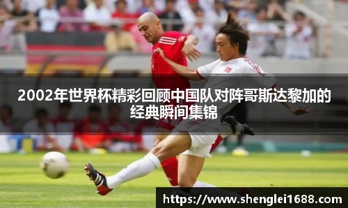 2002年世界杯精彩回顾中国队对阵哥斯达黎加的经典瞬间集锦